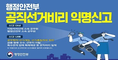 행정안전부 공직선거비리 익명신고 신고대상 지방자치단체 소속 공무원 행정안전부 소속 공무원 시고내용 공무원의 선거개입 선거중립의무 위반 금품 향응 수수, 근무지 이탈, 특수관계업체 특혜제공 등 공직비리 일체 익명으로 신고하므로 신고내용은 철저히 보호됩니다. 행정안전부